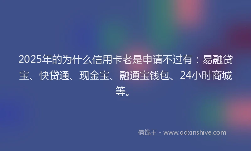 2025年的为什么信用卡老是申请不过有：易融贷宝、快贷通、现金宝、融通宝钱包、24小时商城等。