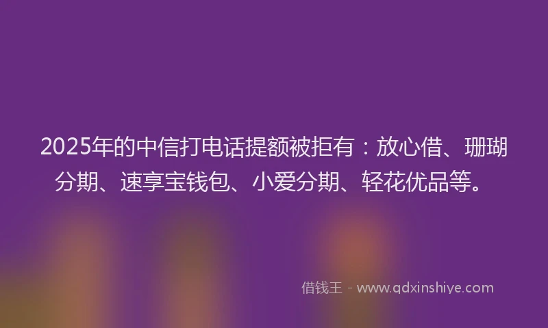 2025年的中信打电话提额被拒有：放心借、珊瑚分期、速享宝钱包、小爱分期、轻花优品等。