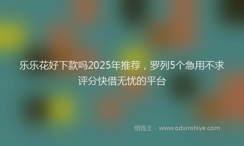 乐乐花好下款吗2025年推荐，罗列5个急用不求评分快借无忧的平台