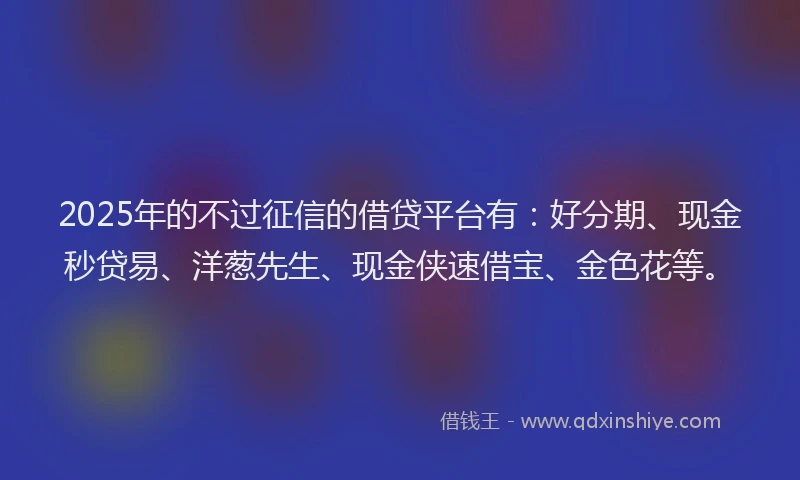 2025年的不过征信的借贷平台有：好分期、现金秒贷易、洋葱先生、现金侠速借宝、金色花等。