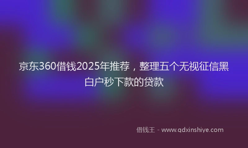 京东360借钱2025年推荐，整理五个无视征信黑白户秒下款的贷款