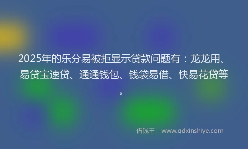2025年的乐分易被拒显示贷款问题有：龙龙用、易贷宝速贷、通通钱包、钱袋易借、快易花贷等。