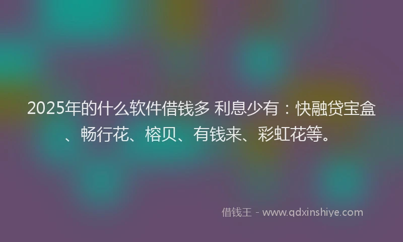 2025年的什么软件借钱多 利息少有：快融贷宝盒、畅行花、榕贝、有钱来、彩虹花等。