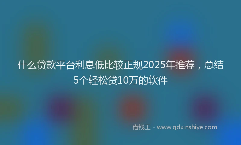 什么贷款平台利息低比较正规2025年推荐，总结5个轻松贷10万的软件