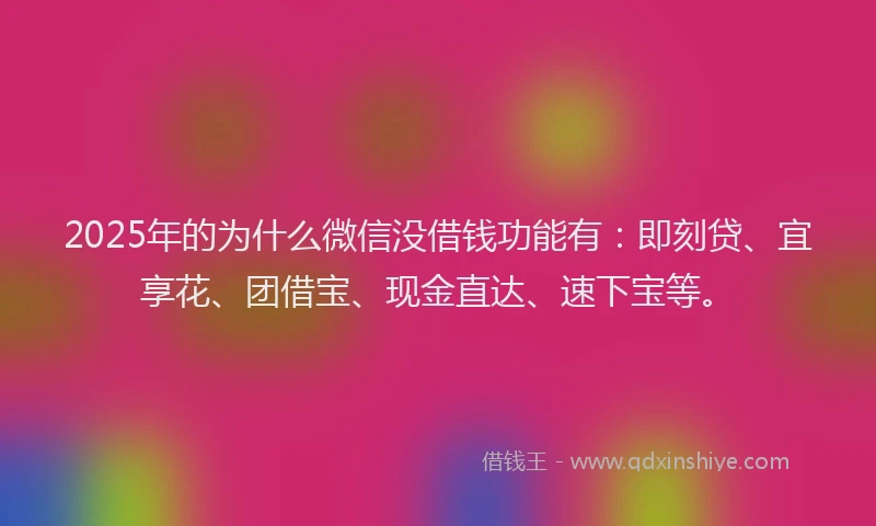 2025年的为什么微信没借钱功能有：即刻贷、宜享花、团借宝、现金直达、速下宝等。