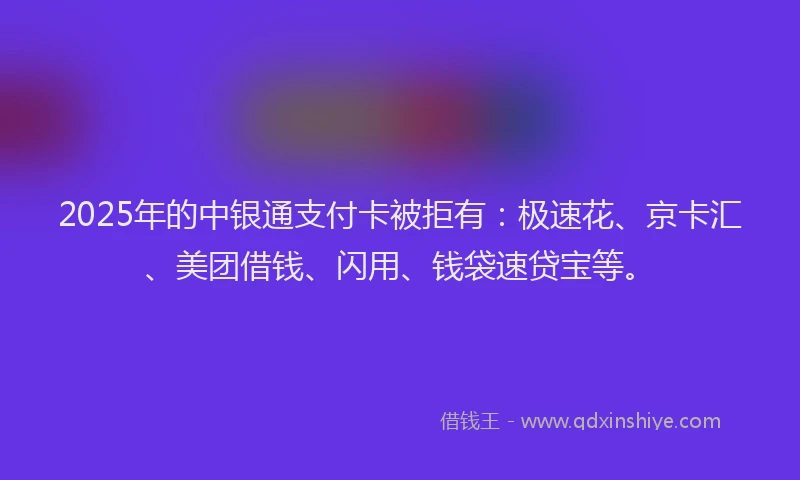 2025年的中银通支付卡被拒有：极速花、京卡汇、美团借钱、闪用、钱袋速贷宝等。