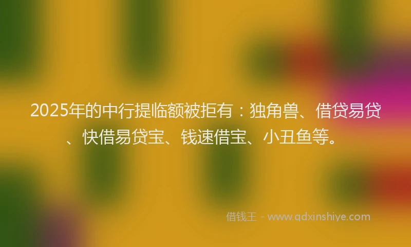 2025年的中行提临额被拒有：独角兽、借贷易贷、快借易贷宝、钱速借宝、小丑鱼等。