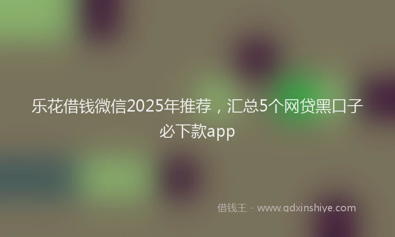 乐花借钱微信2025年推荐，汇总5个网贷黑口子必下款app