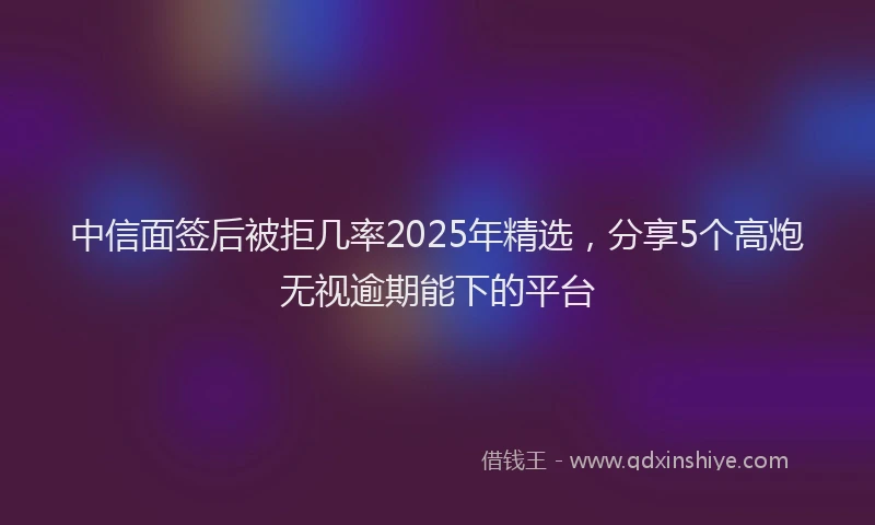 中信面签后被拒几率2025年精选，分享5个高炮无视逾期能下的平台