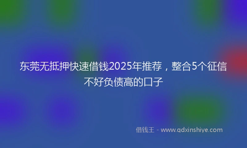 东莞无抵押快速借钱2025年推荐，整合5个征信不好负债高的口子
