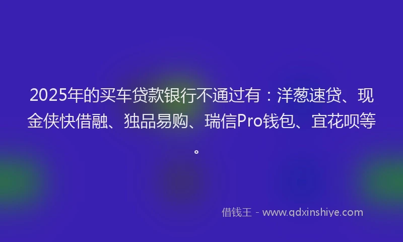 2025年的买车贷款银行不通过有：洋葱速贷、现金侠快借融、独品易购、瑞信Pro钱包、宜花呗等。