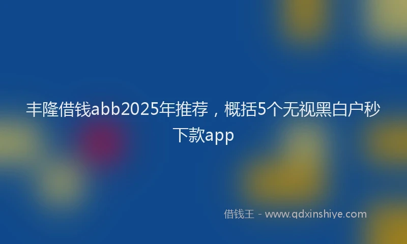丰隆借钱abb2025年推荐，概括5个无视黑白户秒下款app