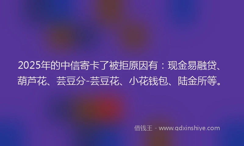 2025年的中信寄卡了被拒原因有：现金易融贷、葫芦花、芸豆分-芸豆花、小花钱包、陆金所等。