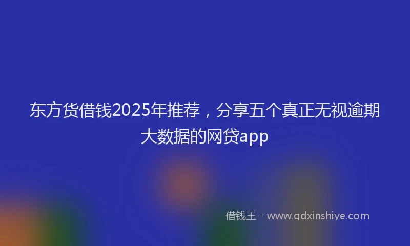 东方货借钱2025年推荐，分享五个真正无视逾期大数据的网贷app
