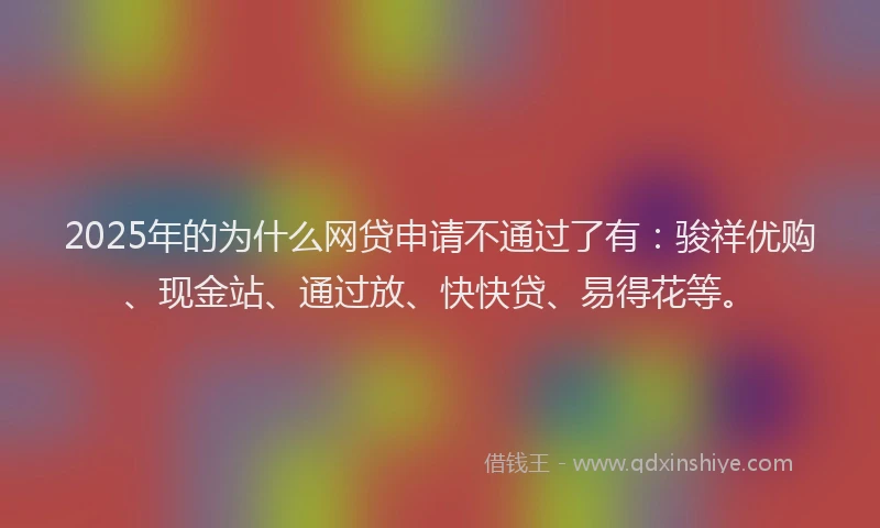 2025年的为什么网贷申请不通过了有：骏祥优购、现金站、通过放、快快贷、易得花等。