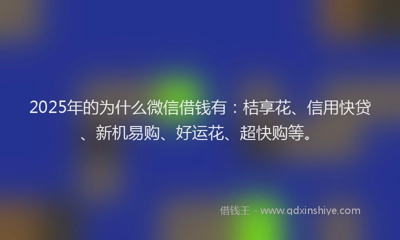 2025年的为什么微信借钱有：桔享花、信用快贷、新机易购、好运花、超快购等。