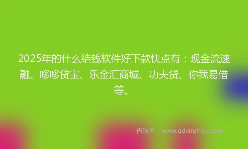 2025年的什么结钱软件好下款快点有：现金流速融、哆哆贷宝、乐金汇商城、功夫贷、你我易借等。