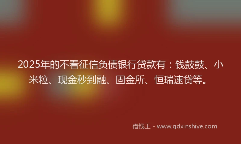 2025年的不看征信负债银行贷款有：钱鼓鼓、小米粒、现金秒到融、固金所、恒瑞速贷等。