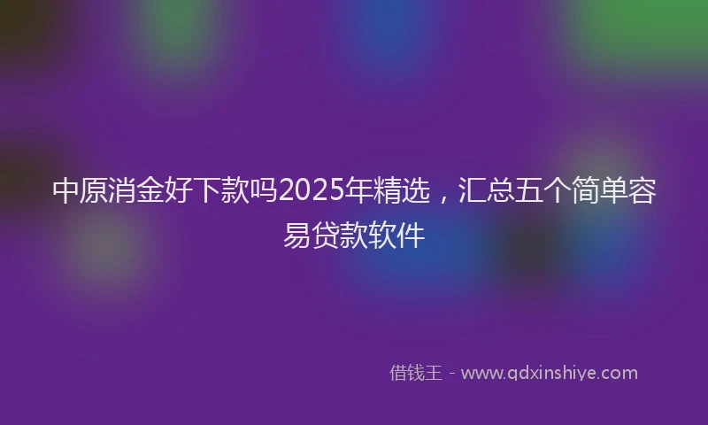 中原消金好下款吗2025年精选，汇总五个简单容易贷款软件