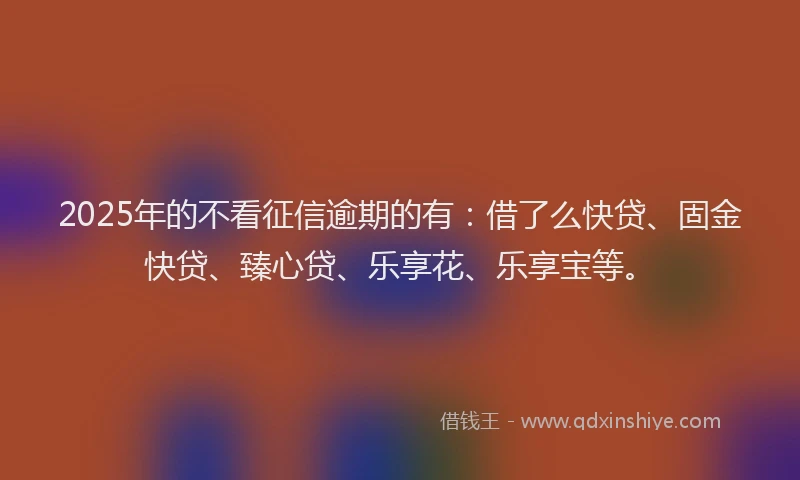 2025年的不看征信逾期的有：借了么快贷、固金快贷、臻心贷、乐享花、乐享宝等。