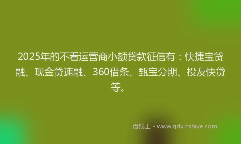 2025年的不看运营商小额贷款征信有：快捷宝贷融、现金贷速融、360借条、甄宝分期、投友快贷等。