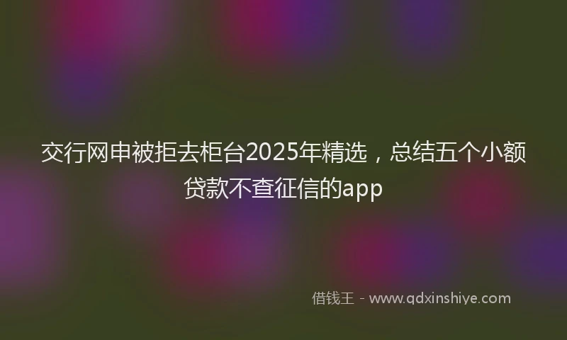 交行网申被拒去柜台2025年精选，总结五个小额贷款不查征信的app