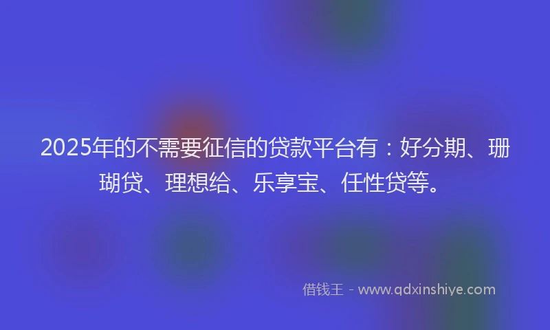 2025年的不需要征信的贷款平台有：好分期、珊瑚贷、理想给、乐享宝、任性贷等。