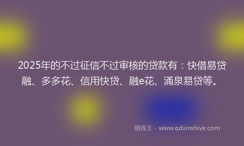 2025年的不过征信不过审核的贷款有：快借易贷融、多多花、信用快贷、融e花、涌泉易贷等。