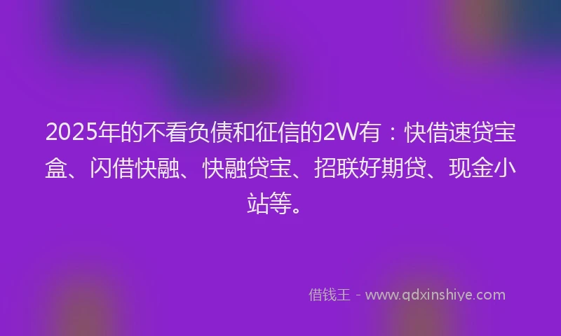 2025年的不看负债和征信的2W有：快借速贷宝盒、闪借快融、快融贷宝、招联好期贷、现金小站等。