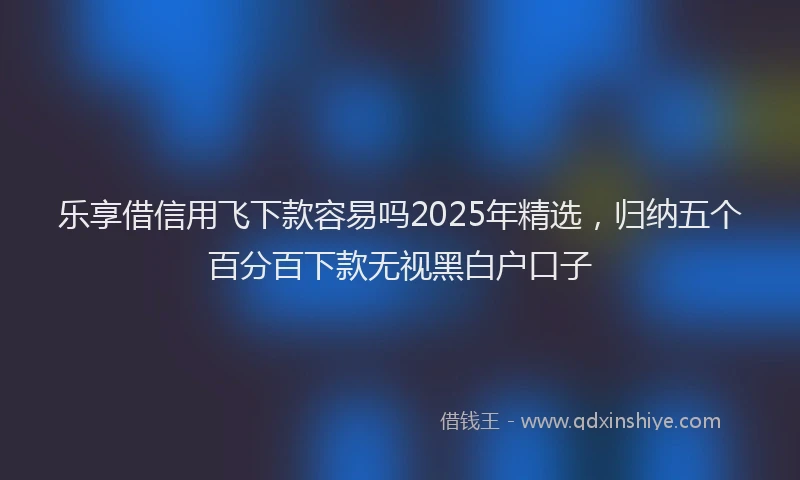 乐享借信用飞下款容易吗2025年精选，归纳五个百分百下款无视黑白户口子