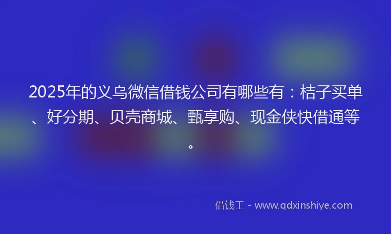 2025年的义乌微信借钱公司有哪些有：桔子买单、好分期、贝壳商城、甄享购、现金侠快借通等。
