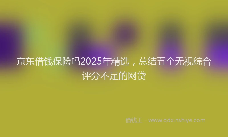京东借钱保险吗2025年精选，总结五个无视综合评分不足的网贷