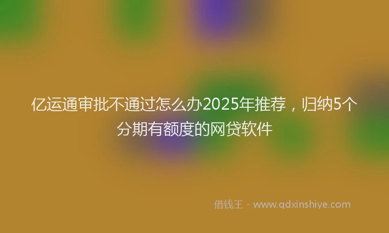 亿运通审批不通过怎么办2025年推荐，归纳5个分期有额度的网贷软件