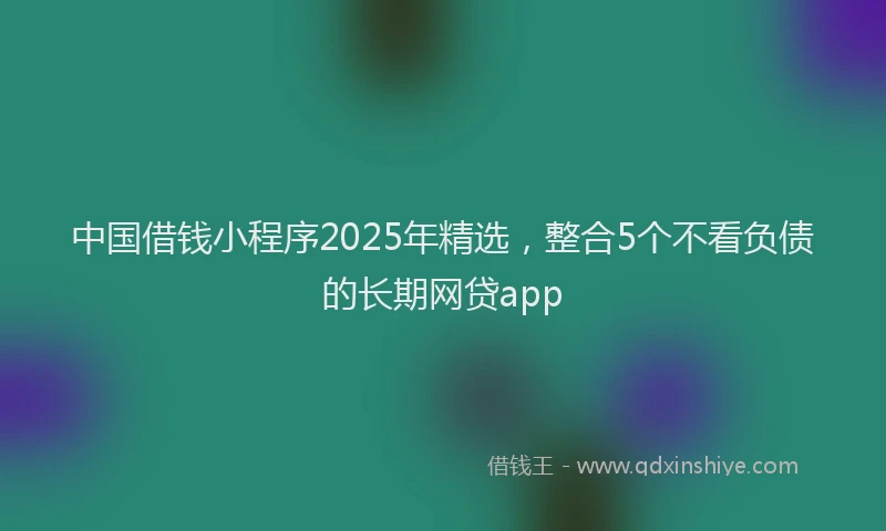 中国借钱小程序2025年精选，整合5个不看负债的长期网贷app