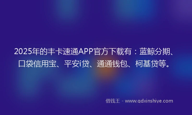 2025年的丰卡速通APP官方下载有：蓝鲸分期、口袋信用宝、平安i贷、通通钱包、柯基贷等。