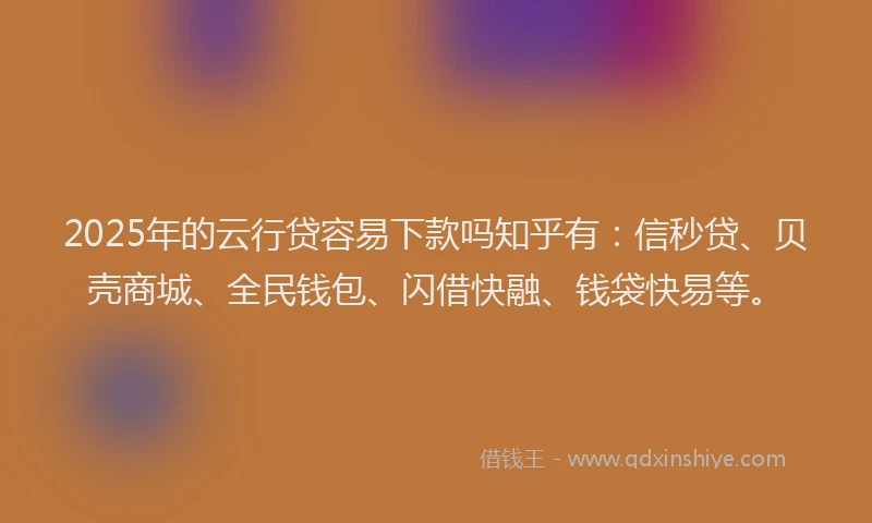 2025年的云行贷容易下款吗知乎有：信秒贷、贝壳商城、全民钱包、闪借快融、钱袋快易等。
