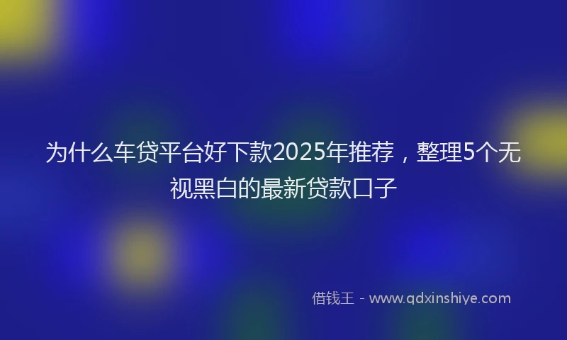 为什么车贷平台好下款2025年推荐，整理5个无视黑白的最新贷款口子