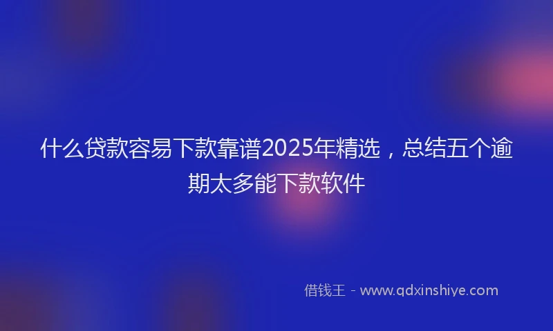 什么贷款容易下款靠谱2025年精选，总结五个逾期太多能下款软件