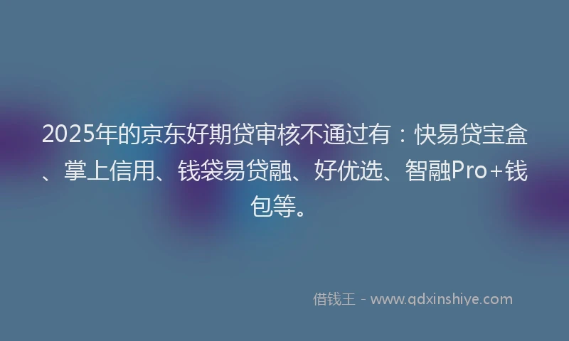 2025年的京东好期贷审核不通过有：快易贷宝盒、掌上信用、钱袋易贷融、好优选、智融Pro+钱包等。