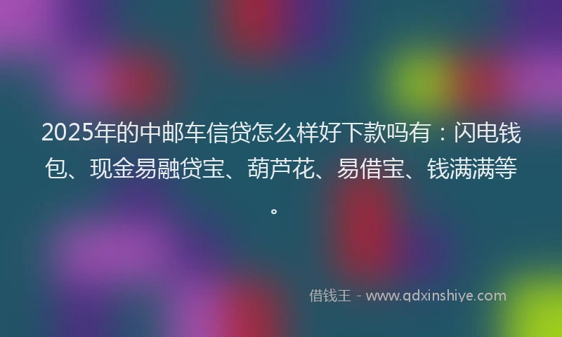 2025年的中邮车信贷怎么样好下款吗有：闪电钱包、现金易融贷宝、葫芦花、易借宝、钱满满等。