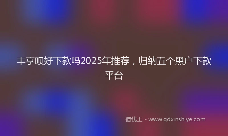 丰享呗好下款吗2025年推荐，归纳五个黑户下款平台