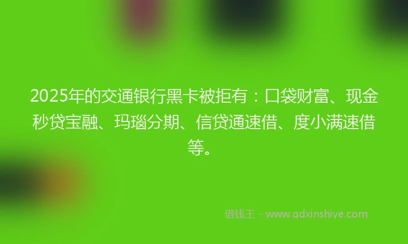 2025年的交通银行黑卡被拒有：口袋财富、现金秒贷宝融、玛瑙分期、信贷通速借、度小满速借等。