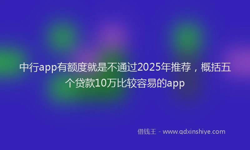 中行app有额度就是不通过2025年推荐，概括五个贷款10万比较容易的app