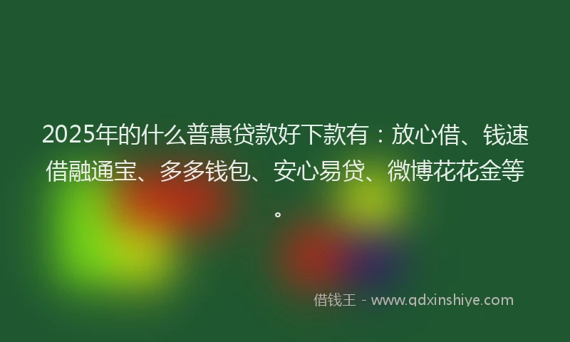 2025年的什么普惠贷款好下款有：放心借、钱速借融通宝、多多钱包、安心易贷、微博花花金等。
