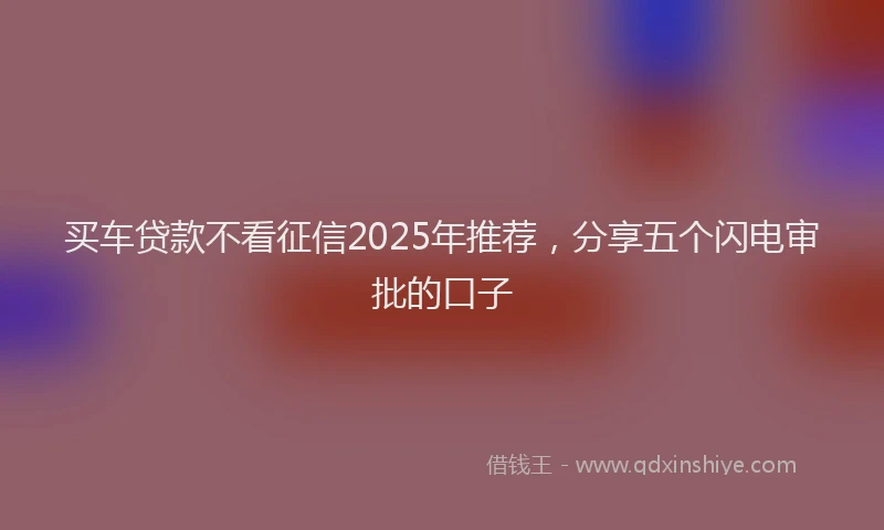 买车贷款不看征信2025年推荐，分享五个闪电审批的口子