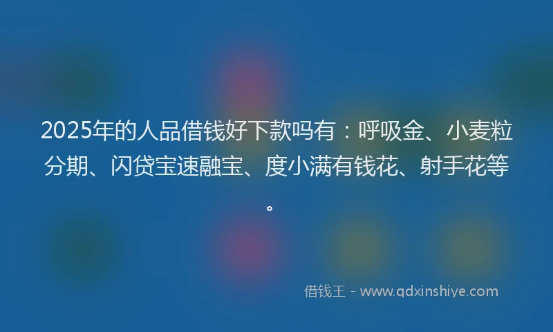 2025年的人品借钱好下款吗有：呼吸金、小麦粒分期、闪贷宝速融宝、度小满有钱花、射手花等。