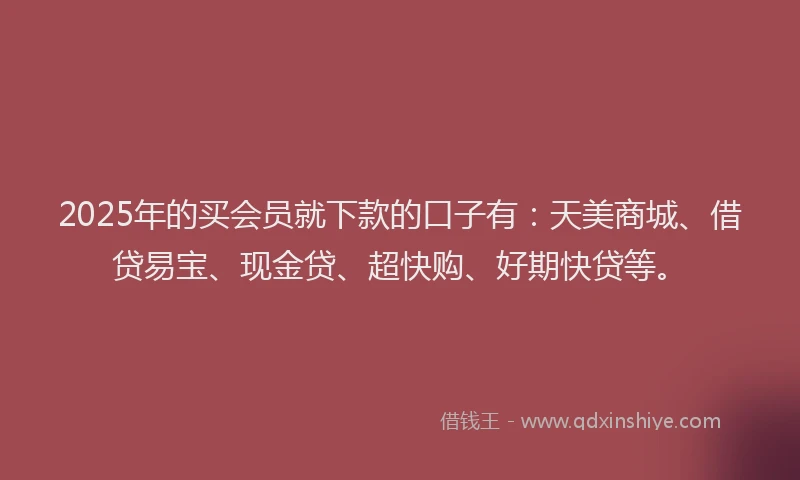 2025年的买会员就下款的口子有：天美商城、借贷易宝、现金贷、超快购、好期快贷等。