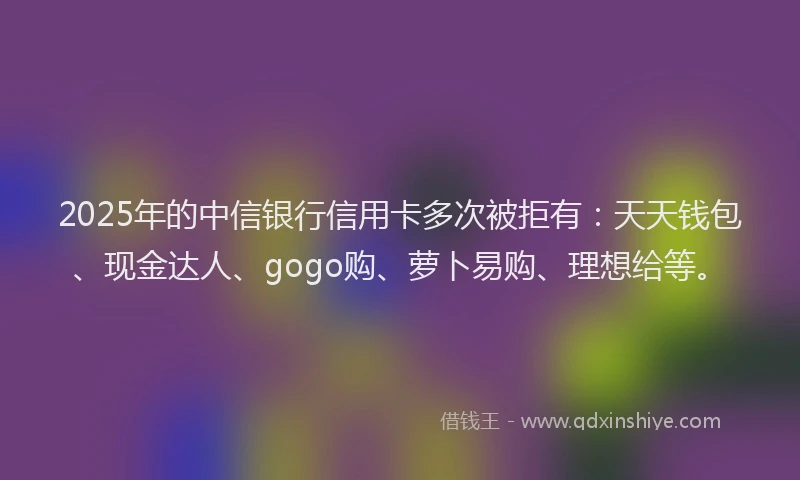 2025年的中信银行信用卡多次被拒有：天天钱包、现金达人、gogo购、萝卜易购、理想给等。