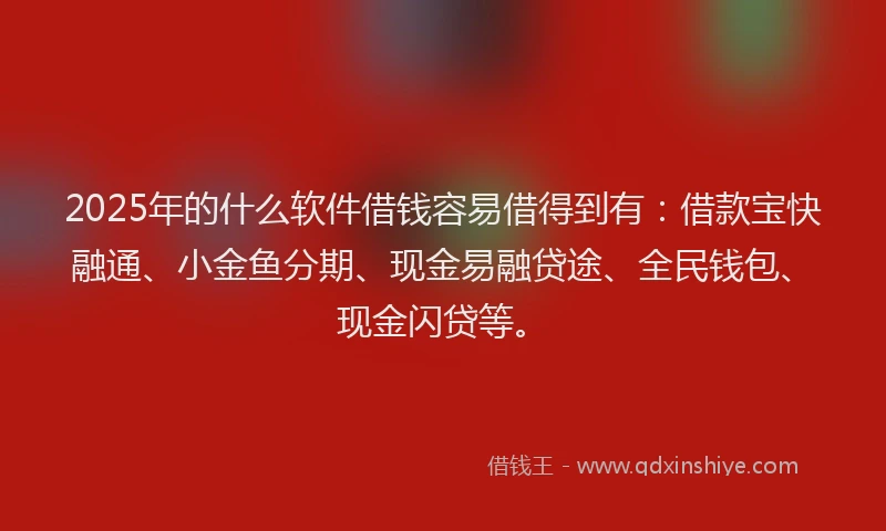 2025年的什么软件借钱容易借得到有：借款宝快融通、小金鱼分期、现金易融贷途、全民钱包、现金闪贷等。