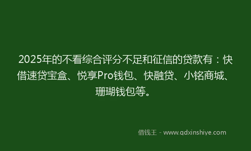 2025年的不看综合评分不足和征信的贷款有：快借速贷宝盒、悦享Pro钱包、快融贷、小铭商城、珊瑚钱包等。